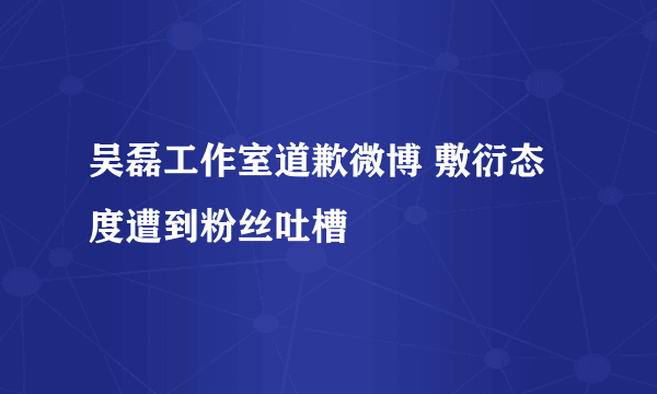 吴磊工作室道歉微博 敷衍态度遭到粉丝吐槽