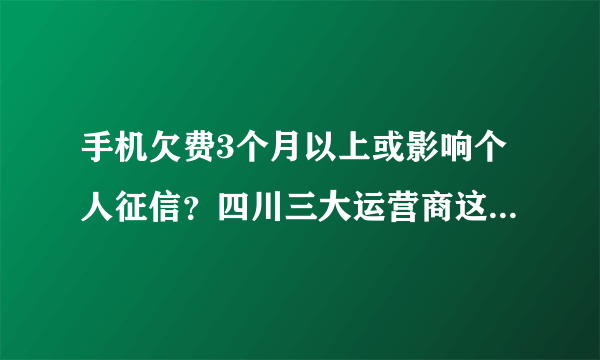 手机欠费3个月以上或影响个人征信？四川三大运营商这样说……