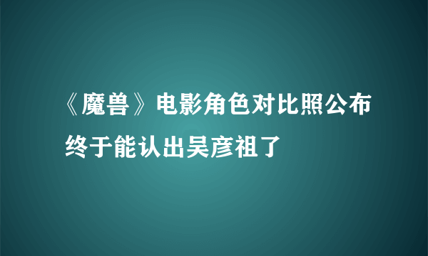 《魔兽》电影角色对比照公布 终于能认出吴彦祖了