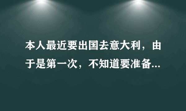 本人最近要出国去意大利，由于是第一次，不知道要准备什么，注意什么，希望指教？