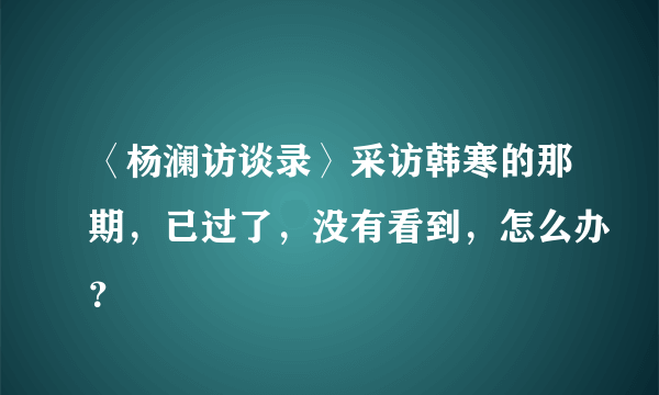 〈杨澜访谈录〉采访韩寒的那期，已过了，没有看到，怎么办？