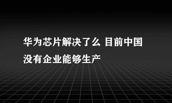 华为芯片解决了么 目前中国没有企业能够生产