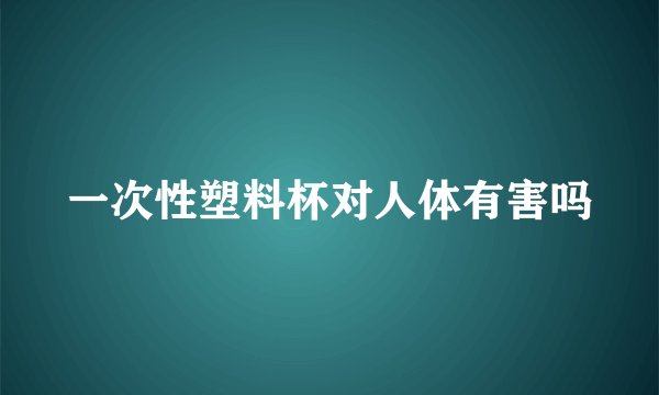 一次性塑料杯对人体有害吗