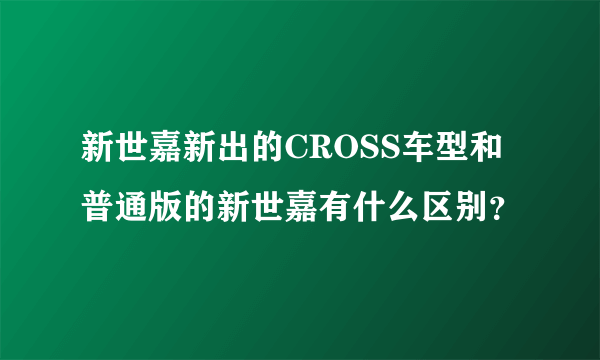 新世嘉新出的CROSS车型和普通版的新世嘉有什么区别？