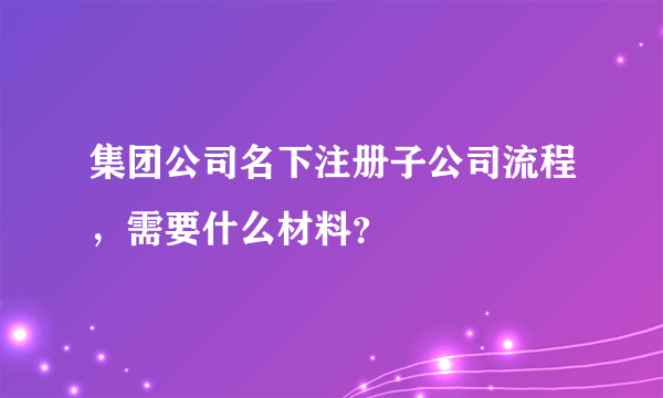 集团公司名下注册子公司流程，需要什么材料？