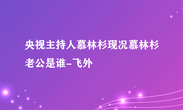 央视主持人慕林杉现况慕林杉老公是谁-飞外