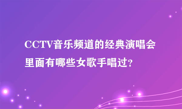 CCTV音乐频道的经典演唱会里面有哪些女歌手唱过？