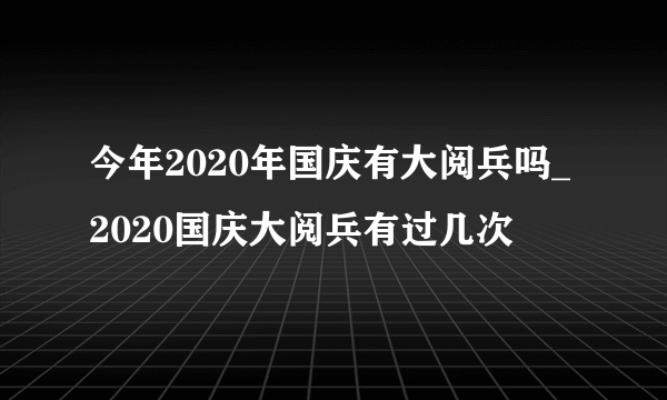 今年2020年国庆有大阅兵吗_2020国庆大阅兵有过几次