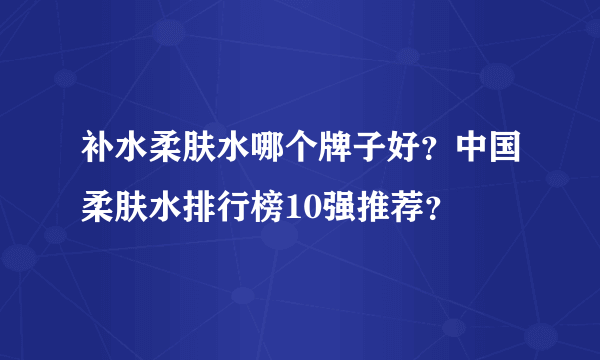 补水柔肤水哪个牌子好？中国柔肤水排行榜10强推荐？