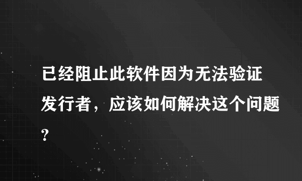 已经阻止此软件因为无法验证发行者，应该如何解决这个问题？