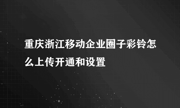 重庆浙江移动企业圈子彩铃怎么上传开通和设置