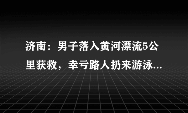 济南：男子落入黄河漂流5公里获救，幸亏路人扔来游泳圈助其漂浮, 你怎么看？