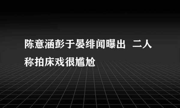 陈意涵彭于晏绯闻曝出  二人称拍床戏很尴尬