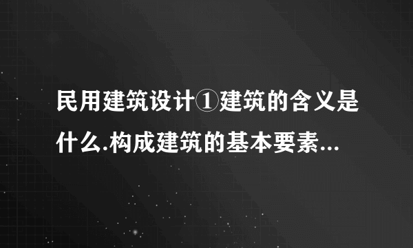 民用建筑设计①建筑的含义是什么.构成建筑的基本要素是什么.