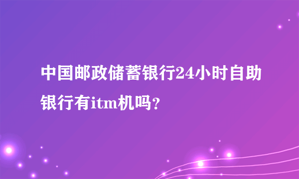 中国邮政储蓄银行24小时自助银行有itm机吗？