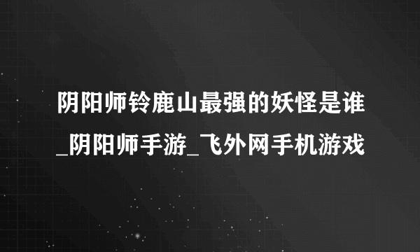 阴阳师铃鹿山最强的妖怪是谁_阴阳师手游_飞外网手机游戏