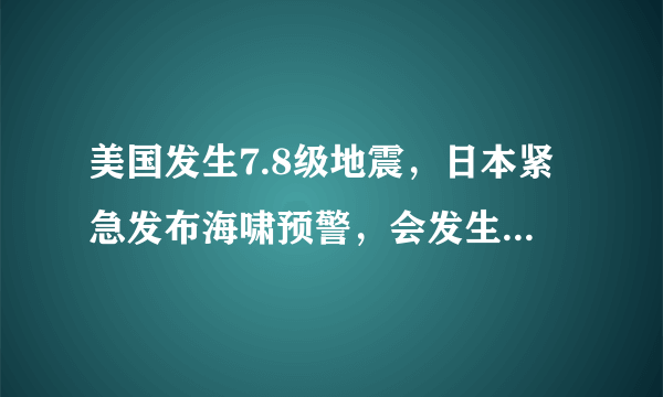 美国发生7.8级地震，日本紧急发布海啸预警，会发生海啸吗？