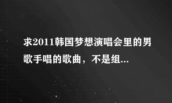 求2011韩国梦想演唱会里的男歌手唱的歌曲，不是组合。 知道的请帮我写上 十分感谢