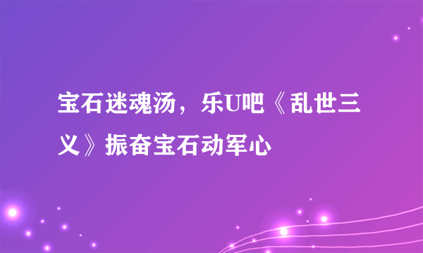 宝石迷魂汤，乐U吧《乱世三义》振奋宝石动军心