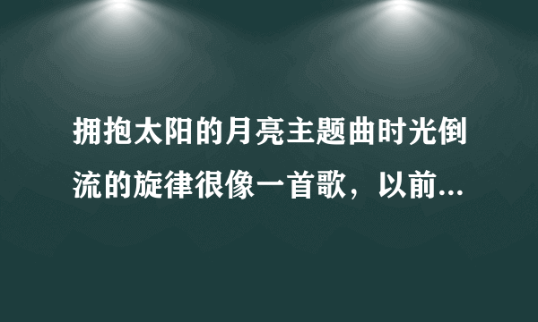 拥抱太阳的月亮主题曲时光倒流的旋律很像一首歌，以前听过忘了歌名，求歌名，不是蜚蜚