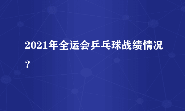 2021年全运会乒乓球战绩情况？