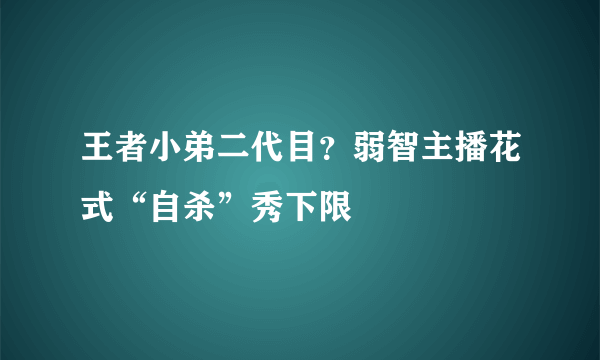 王者小弟二代目？弱智主播花式“自杀”秀下限