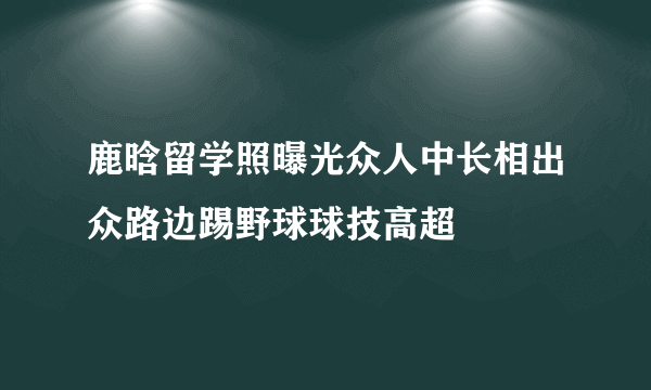 鹿晗留学照曝光众人中长相出众路边踢野球球技高超