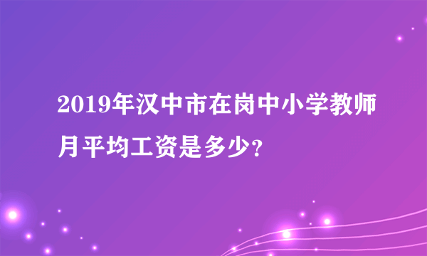 2019年汉中市在岗中小学教师月平均工资是多少？