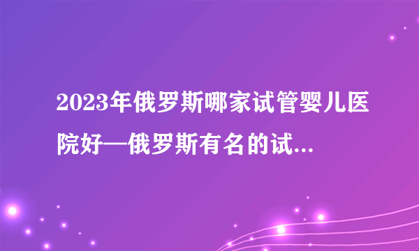 2023年俄罗斯哪家试管婴儿医院好—俄罗斯有名的试管医院排名