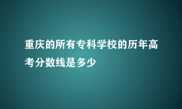 重庆的所有专科学校的历年高考分数线是多少