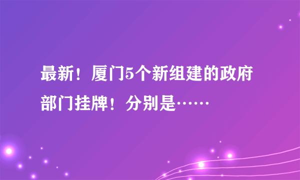 最新！厦门5个新组建的政府部门挂牌！分别是……