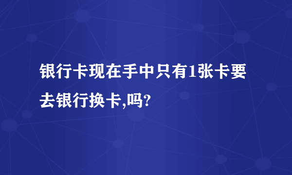 银行卡现在手中只有1张卡要去银行换卡,吗?