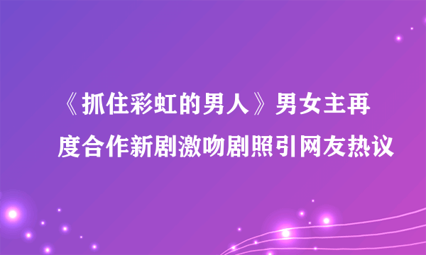 《抓住彩虹的男人》男女主再度合作新剧激吻剧照引网友热议