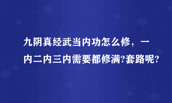 九阴真经武当内功怎么修，一内二内三内需要都修满?套路呢?