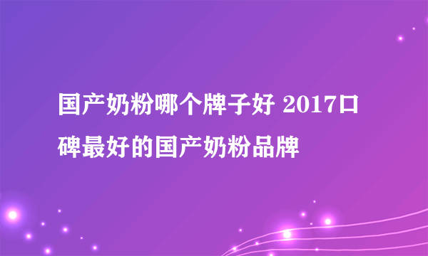 国产奶粉哪个牌子好 2017口碑最好的国产奶粉品牌