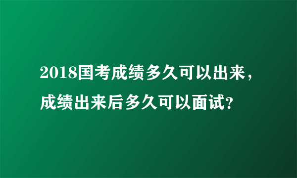 2018国考成绩多久可以出来，成绩出来后多久可以面试？