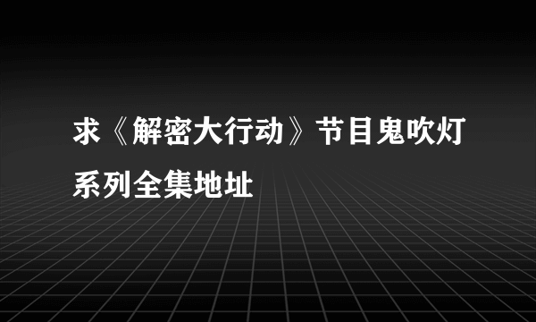 求《解密大行动》节目鬼吹灯系列全集地址