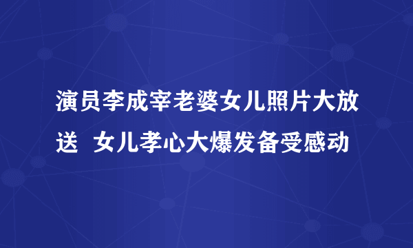 演员李成宰老婆女儿照片大放送  女儿孝心大爆发备受感动