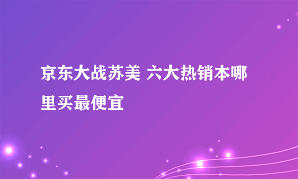 京东大战苏美 六大热销本哪里买最便宜