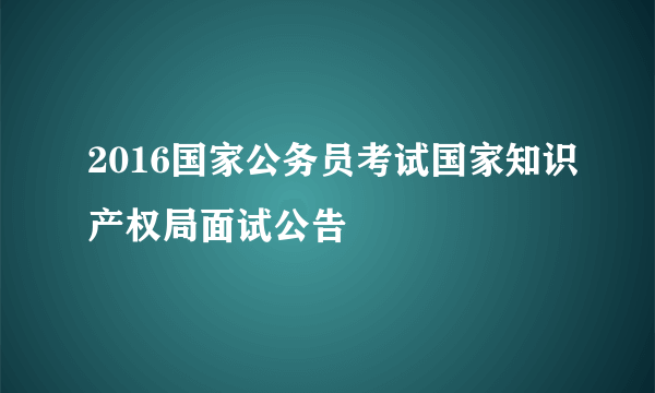 2016国家公务员考试国家知识产权局面试公告