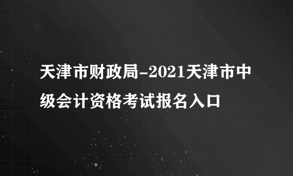 天津市财政局-2021天津市中级会计资格考试报名入口