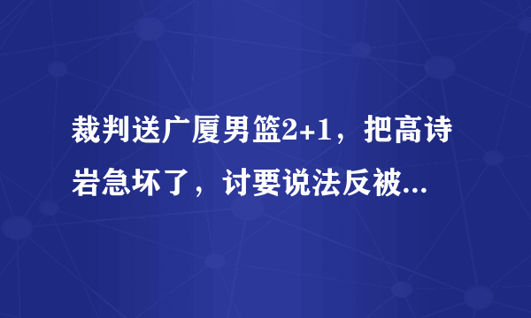 裁判送广厦男篮2+1，把高诗岩急坏了，讨要说法反被吃T，韩德君连忙抱住，你怎么看？