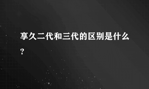 享久二代和三代的区别是什么？