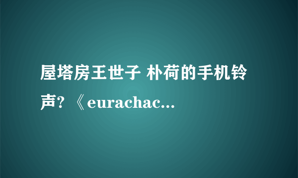 屋塔房王世子 朴荷的手机铃声? 《eurachacha》这首。（整首和铃声都要！！~~主要是整首的~）谢谢