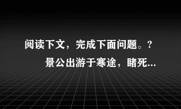 阅读下文，完成下面问题。?　　景公出游于寒途，睹死胔，默然不问，晏子谏曰：“ 昔吾先君桓公出游赌饥者