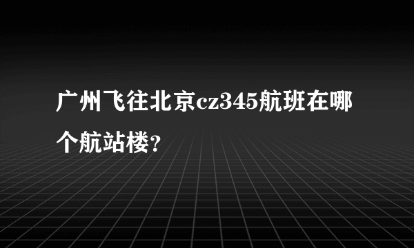 广州飞往北京cz345航班在哪个航站楼？