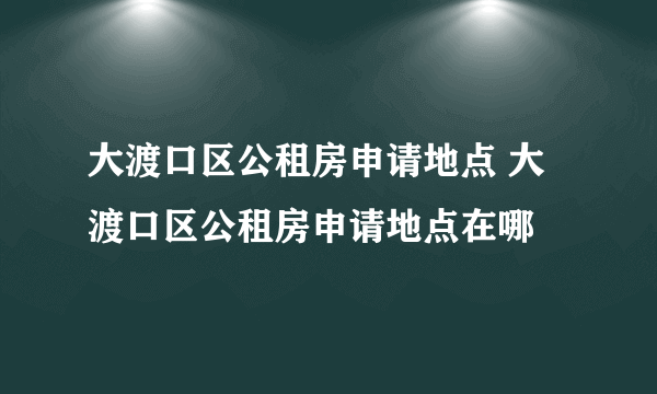 大渡口区公租房申请地点 大渡口区公租房申请地点在哪