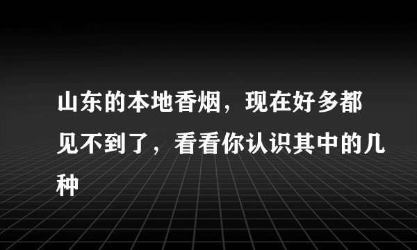 山东的本地香烟，现在好多都见不到了，看看你认识其中的几种