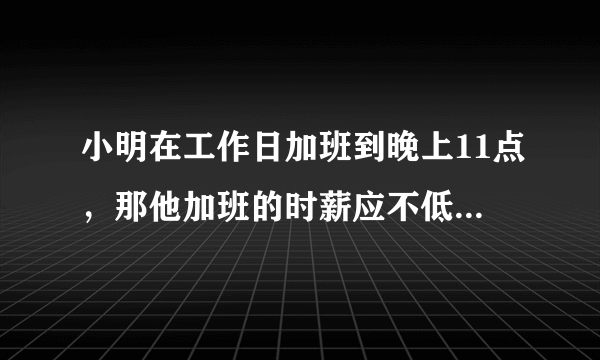 小明在工作日加班到晚上11点，那他加班的时薪应不低于 平时时薪1.5倍平时时薪0.5倍