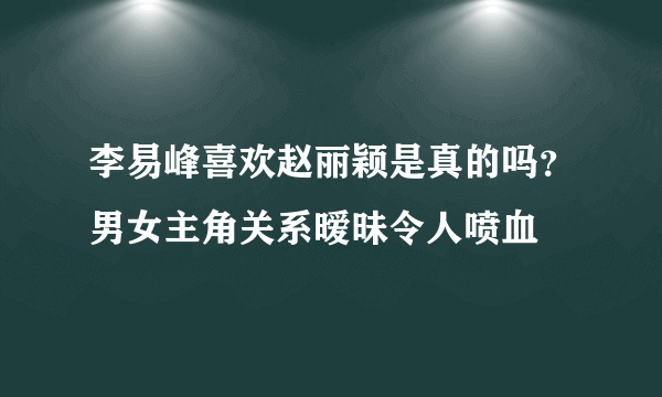 李易峰喜欢赵丽颖是真的吗？男女主角关系暧昧令人喷血